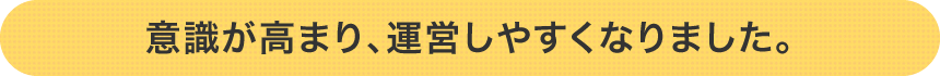 意識が高まり、運営しやすくなりました。