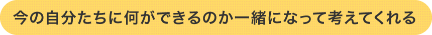 今の自分たちに何ができるのか一緒になって考えてくれる