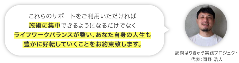 これらのサポートをご利用いただければ、施術に集中できるようになるだけでなくライフワークバランスが整い、あなた自身の人生も豊かに好転していく事をお約束致します。