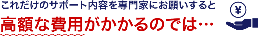 これだけのサポート内容を専門家にお願いすると高額な費用がかかるのでは…